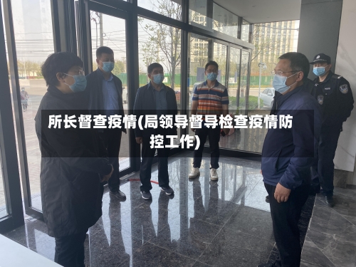 所长督查疫情(局领导督导检查疫情防控工作)