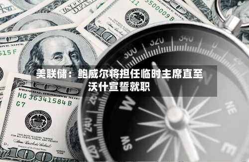 美联储：鲍威尔将担任临时主席直至沃什宣誓就职